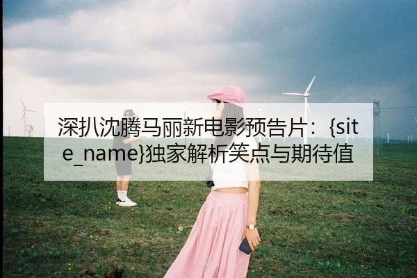 深扒沈腾马丽新电影预告片：51吃瓜独家解析笑点与期待值