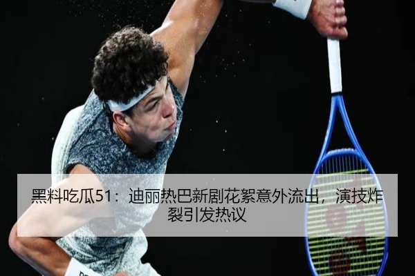 黑料吃瓜51：迪丽热巴新剧花絮意外流出，演技炸裂引发热议